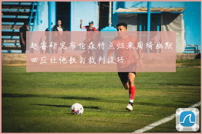 赵睿研究布伦森特点归来周琦幽默回应让他教打裁判技巧