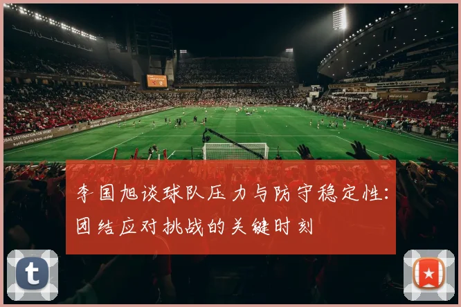 李国旭谈球队压力与防守稳定性：团结应对挑战的关键时刻