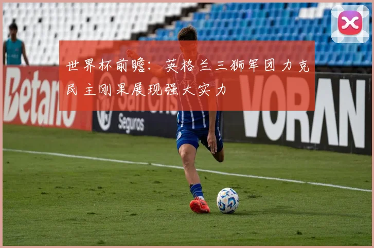 世界杯前瞻：英格兰三狮军团力克民主刚果展现强大实力