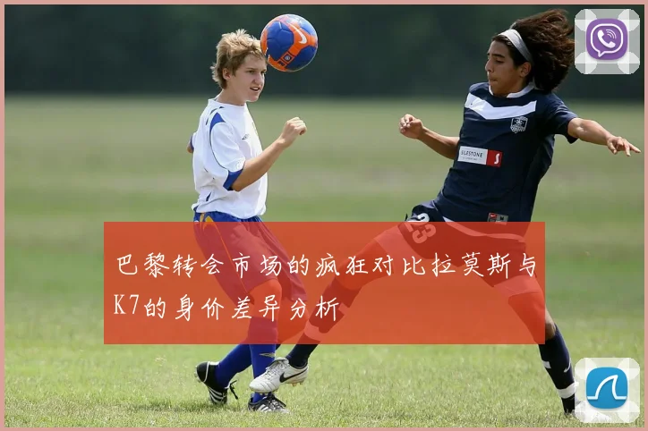 巴黎转会市场的疯狂对比拉莫斯与K7的身价差异分析