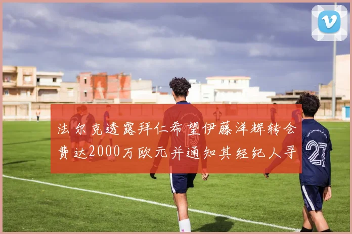 法尔克透露拜仁希望伊藤洋辉转会费达2000万欧元并通知其经纪人寻找新东家