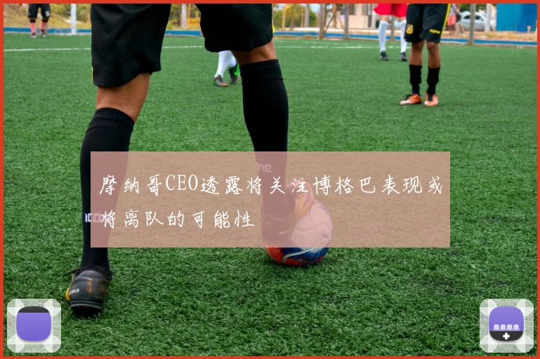 摩纳哥CEO透露将关注博格巴表现或将离队的可能性