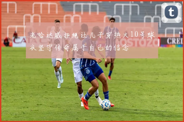 老哈达威拒绝让儿子穿热火10号球衣坚守传奇属于自己的信念