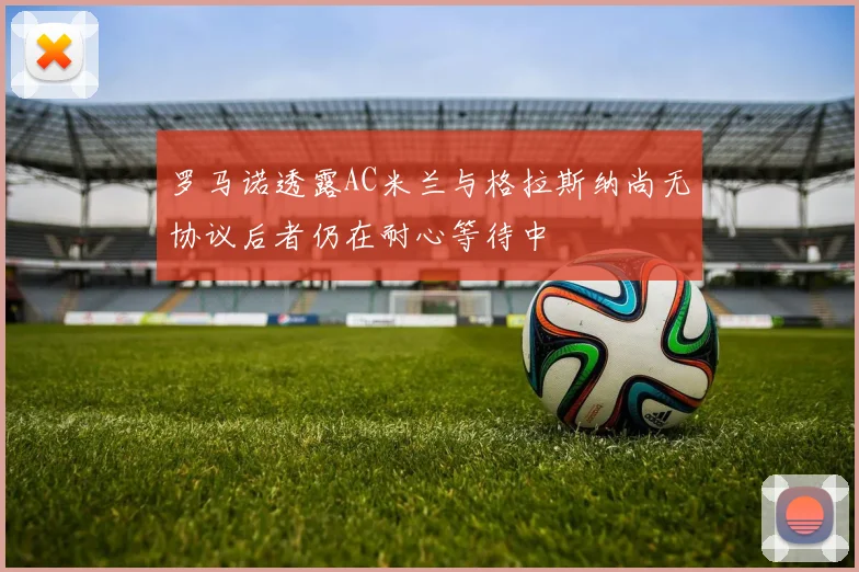 罗马诺透露AC米兰与格拉斯纳尚无协议后者仍在耐心等待中