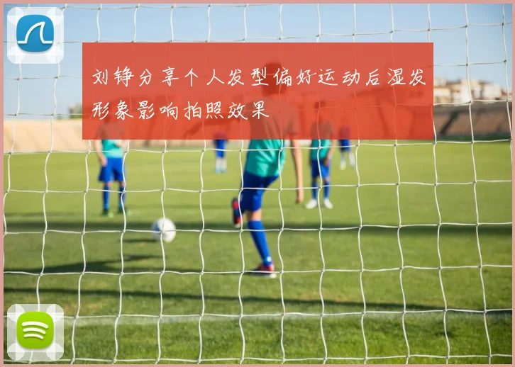 刘铮分享个人发型偏好运动后湿发形象影响拍照效果