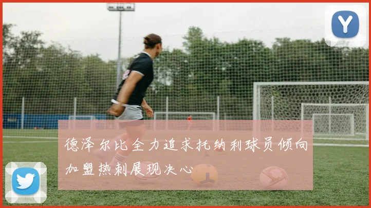 德泽尔比全力追求托纳利球员倾向加盟热刺展现决心