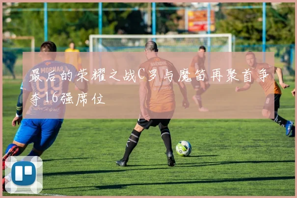 最后的荣耀之战C罗与魔笛再聚首争夺16强席位
