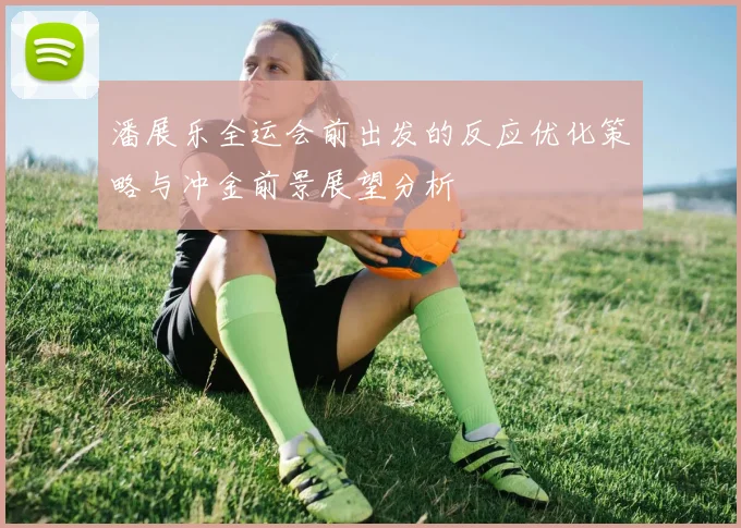 潘展乐全运会前出发的反应优化策略与冲金前景展望分析