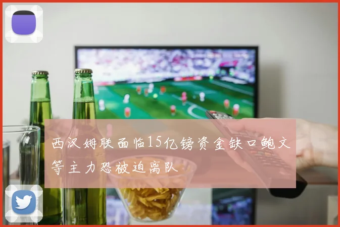 西汉姆联面临15亿镑资金缺口鲍文等主力恐被迫离队