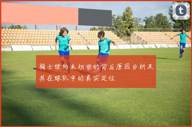 骑士续约米切尔的背后原因分析及其在球队中的真实定位