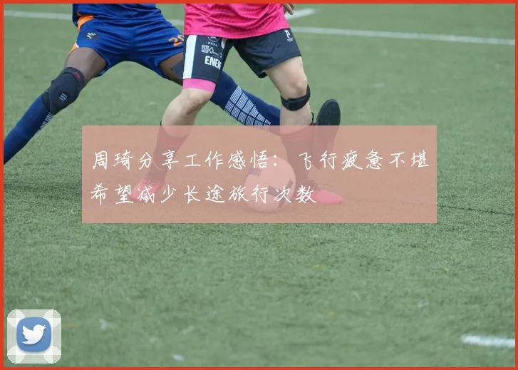 周琦分享工作感悟：飞行疲惫不堪希望减少长途旅行次数