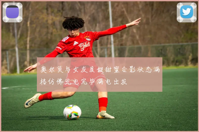 奥尔莫与女友度假甜蜜合影状态满格仿佛充电完毕满电出发