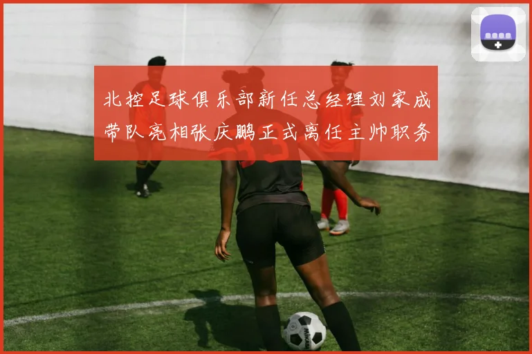 北控足球俱乐部新任总经理刘家成带队亮相张庆鹏正式离任主帅职务