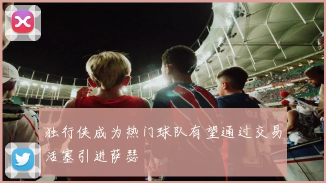 独行侠成为热门球队有望通过交易活塞引进萨瑟