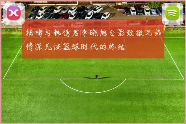 杨鸣与韩德君李晓旭合影致敬兄弟情深见证篮球时代的终结