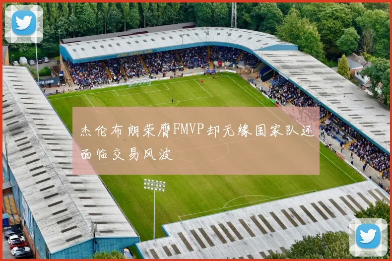 杰伦布朗荣膺FMVP却无缘国家队还面临交易风波