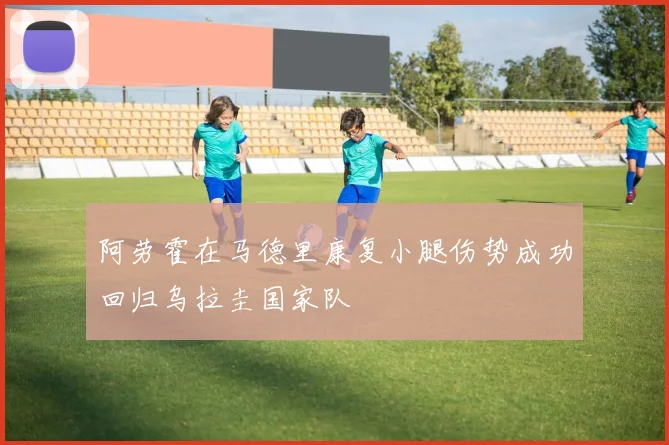 阿劳霍在马德里康复小腿伤势成功回归乌拉圭国家队