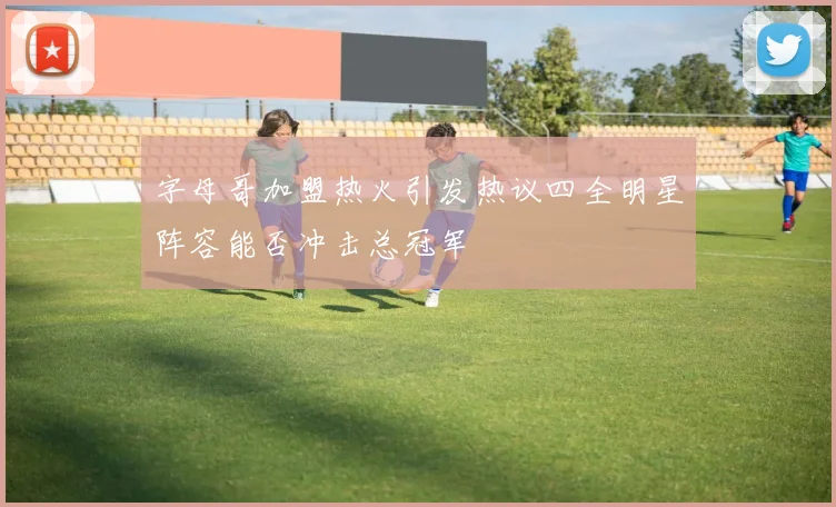 字母哥加盟热火引发热议四全明星阵容能否冲击总冠军